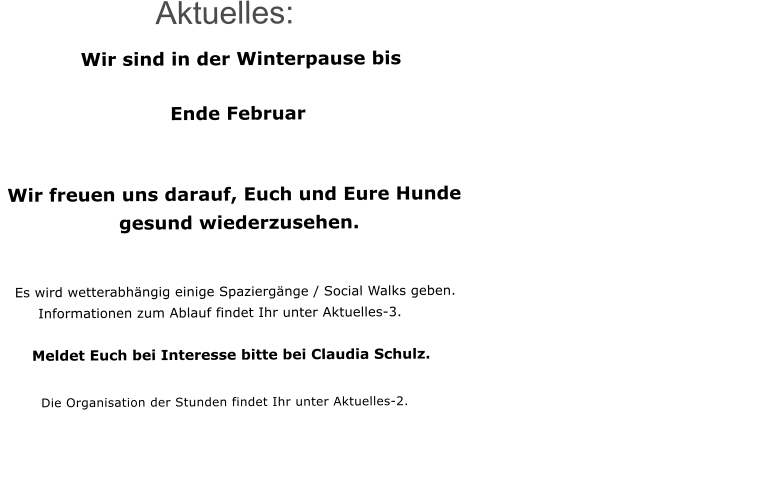 Aktuelles:     Wir sind in der Winterpause bis          									                                  Ende Februar                       Wir freuen uns darauf, Euch und Eure Hunde                   gesund wiederzusehen.          Es wird wetterabhngig einige Spaziergnge / Social Walks geben.          Informationen zum Ablauf findet Ihr unter Aktuelles-3.      Meldet Euch bei Interesse bitte bei Claudia Schulz.          Die Organisation der Stunden findet Ihr unter Aktuelles-2.